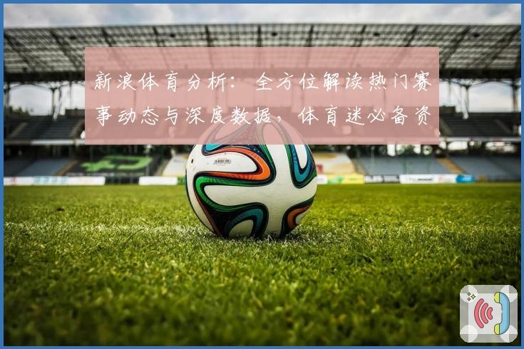 新浪体育分析：全方位解读热门赛事动态与深度数据，体育迷必备资讯平台