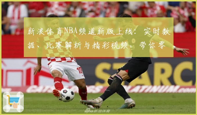 新浪体育NBA频道新版上线：实时数据、比赛解析与精彩视频，带你零距离体验篮球魅力