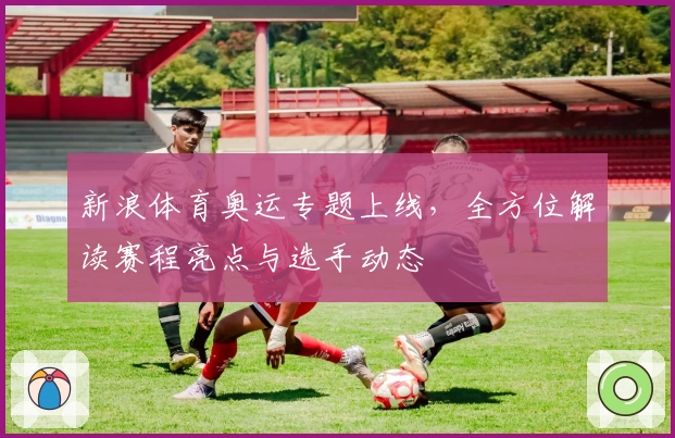 新浪体育奥运专题上线，全方位解读赛程亮点与选手动态