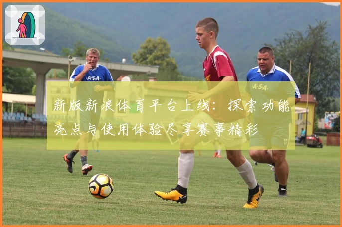 新版新浪体育平台上线：探索功能亮点与使用体验尽享赛事精彩