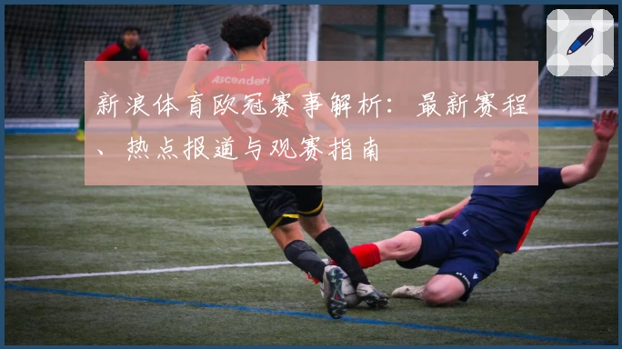 新浪体育欧冠赛事解析：最新赛程、热点报道与观赛指南