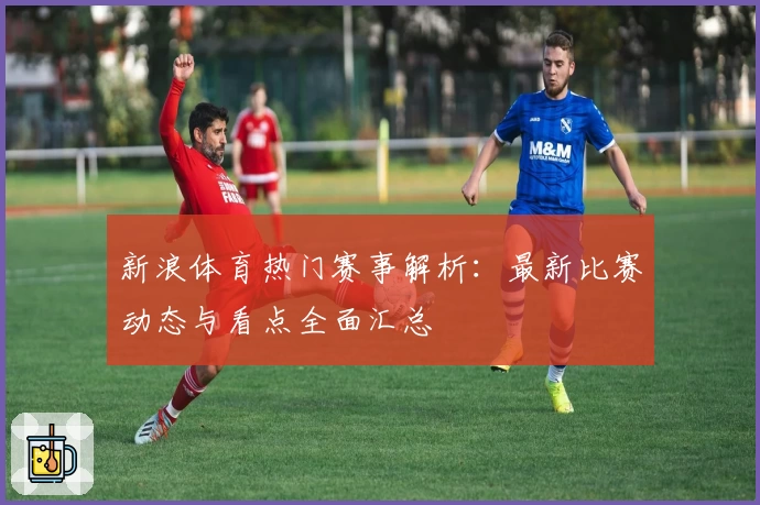 新浪体育热门赛事解析：最新比赛动态与看点全面汇总