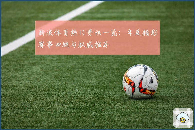 新浪体育热门资讯一览：年度精彩赛事回顾与权威推荐
