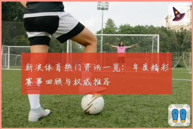 新浪体育热门资讯一览：年度精彩赛事回顾与权威推荐