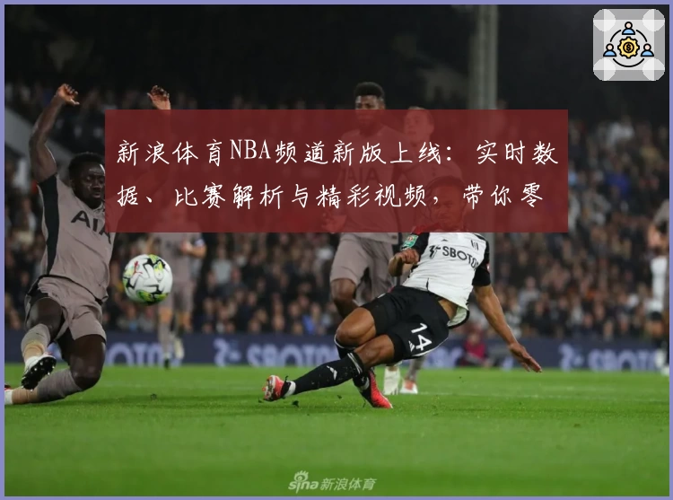 新浪体育NBA频道新版上线：实时数据、比赛解析与精彩视频，带你零距离体验篮球魅力