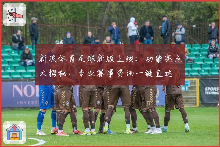 新浪体育足球新版上线：功能亮点大揭秘，专业赛事资讯一键直达