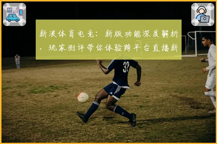 新浪体育电竞：新版功能深度解析，玩家测评带你体验跨平台直播新精彩