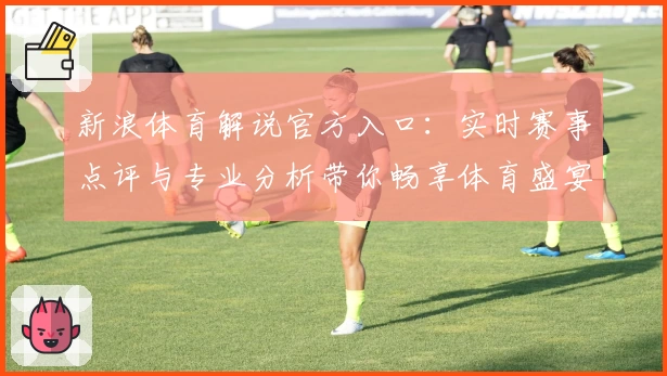 新浪体育解说官方入口：实时赛事点评与专业分析带你畅享体育盛宴