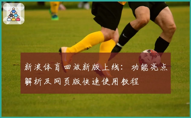 新浪体育回放新版上线：功能亮点解析及网页版快速使用教程