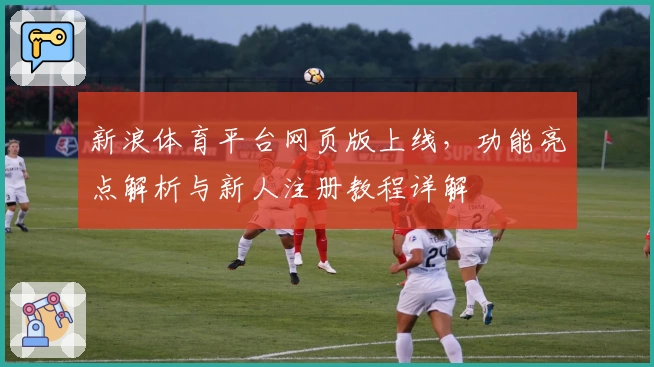 新浪体育平台网页版上线，功能亮点解析与新人注册教程详解