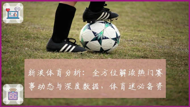 新浪体育分析：全方位解读热门赛事动态与深度数据，体育迷必备资讯平台