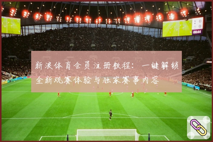 新浪体育会员注册教程：一键解锁全新观赛体验与独家赛事内容