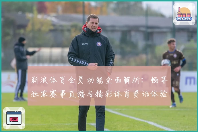 新浪体育会员功能全面解析：畅享独家赛事直播与精彩体育资讯体验