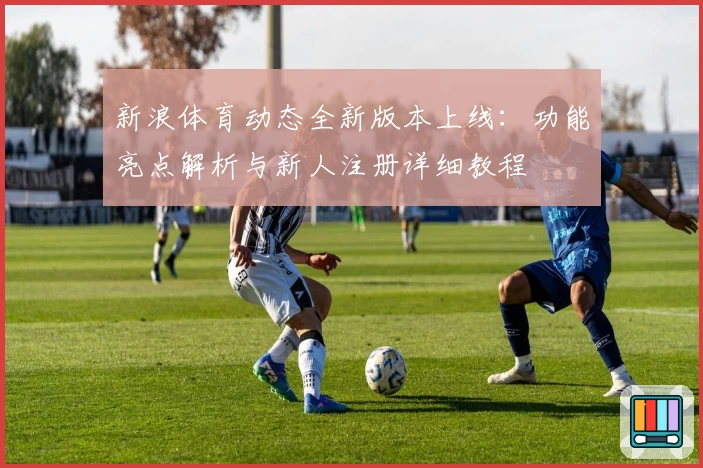 新浪体育动态全新版本上线：功能亮点解析与新人注册详细教程