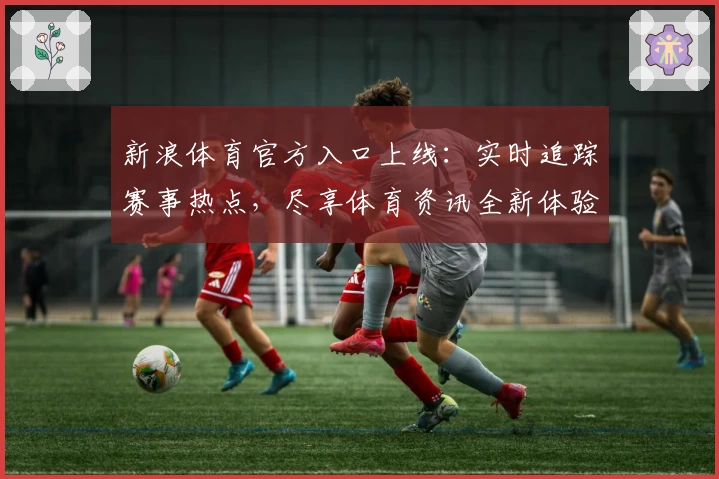 新浪体育官方入口上线：实时追踪赛事热点，尽享体育资讯全新体验